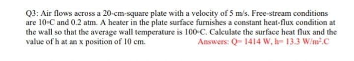 Q3: Air flows across a 20-cm-square plate with a velocity of 5 m/s. Free-stream conditions
are 10 C and 0.2 atm. A heater in the plate surface furnishes a constant heat-flux condition at
the wall so that the average wall temperature is 100 C. Calculate the surface heat flux and the
value of h at an x position of 10 cm.
Answers: Q= 1414 W, h= 13.3 W/m2.C
