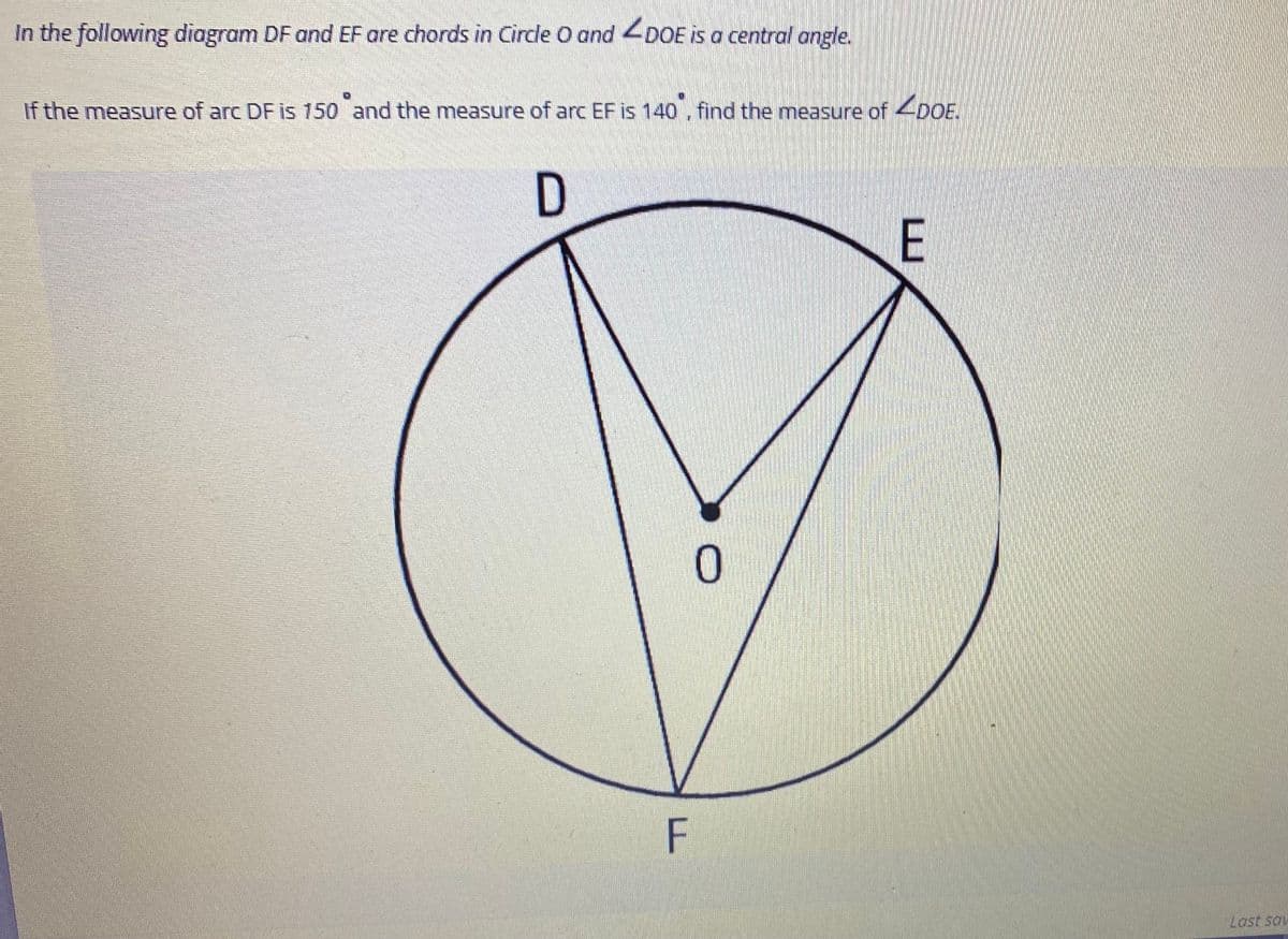 In the following diagram DF and EF are chords in Circle O and 4DOE is a central angle.
If the measure of arc DF is 150 and the measure of arc EF is 140 . find the measure of DOE.
D
E
0.
F
Last sov
