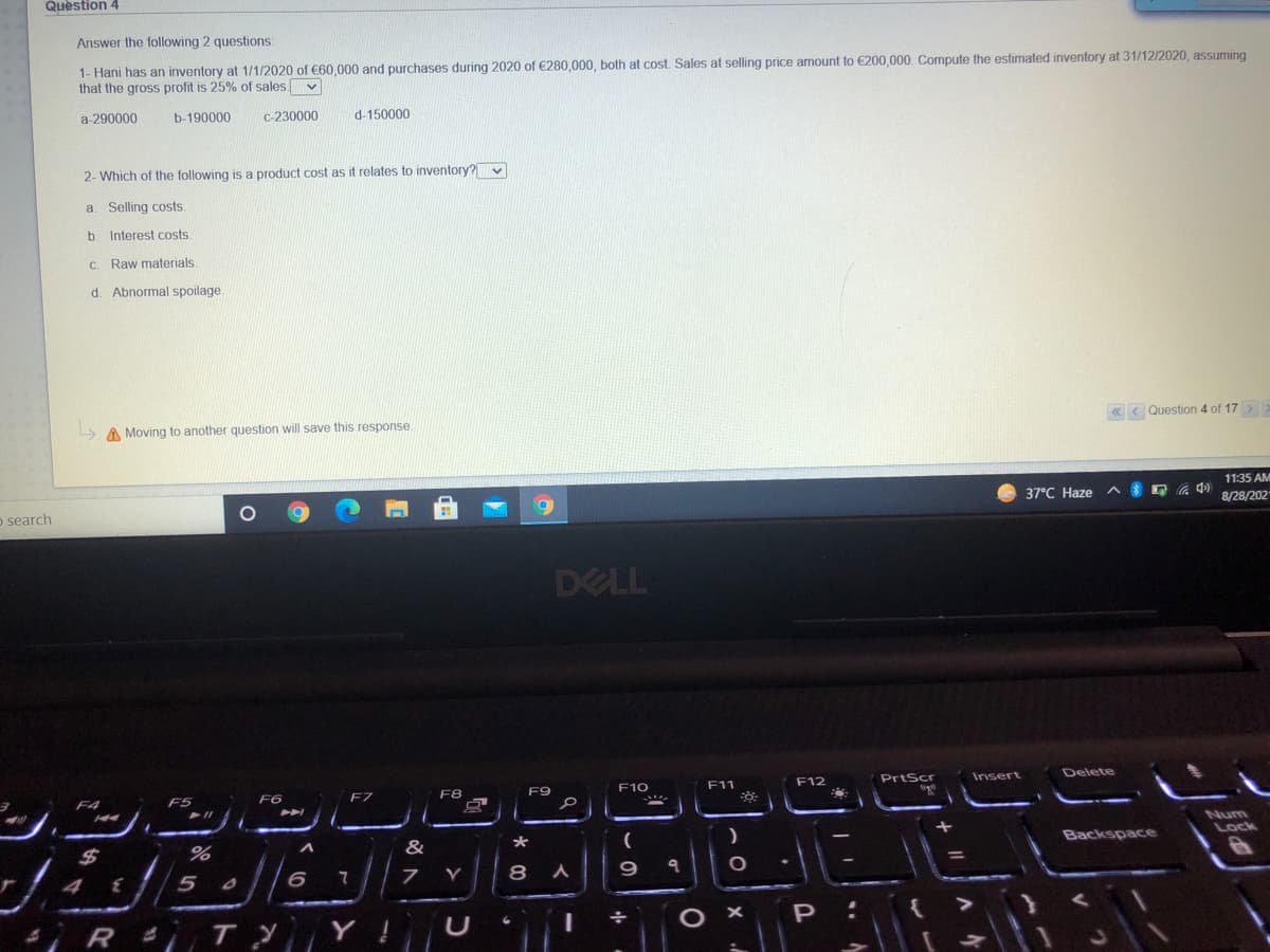 Question 4
Answer the following 2 questions:
1- Hani has an inventory at 1/1/2020 of C60,000 and purchases during 2020 of €280,000, both at cost Sales at selling price amount to €200,000. Compute the estimated inventory at 31/12/2020 , assuming
that the gross profit is 25% of sales v
a-290000
b-190000
C-230000
d-150000
2- Which of the following is a product cost as it relates to inventory?
a. Selling costs.
b. Interest costs.
Raw materials.
d. Abnormal spoilage.
A Moving to another question will save this response
« < Question 4 of 17 >
11:35 AM
o search
37°C Haze^
8/28/202
DELL
F12
PrtScr
Insert
Delete
F5
F7
F8
F9
F10
F11
F4
F6
Num
Lock
%24
%
&
*
Backspace
4 { 5
8
R i T Y Y
O ×
P
