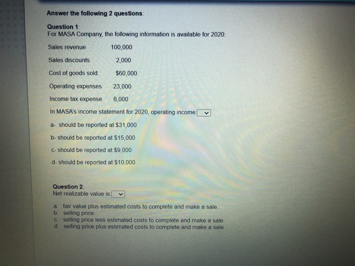 Answer the following 2 questions:
Question 1:
For MASA Company, the following information is available for 2020:
Sales revenue
100,000
Sales discounts
2,000
Cost of goods sold
$60,000
Operating expenses
23,000
Income tax expense
6,000
In MASA's income statement for 2020, operating income:
a- should be reported at $31,000
b- should be reported at $15,000
C- should be reported at $9,000
d- should be reported at $10,000
Question 2:
Net realizable value is:
fair value plus estimated costs to complete and make a sale.
b. selling price.
C. selling price less estimated costs to complete and make a sale.
d. selling price plus estimated costs to complete and make a sale
a.
