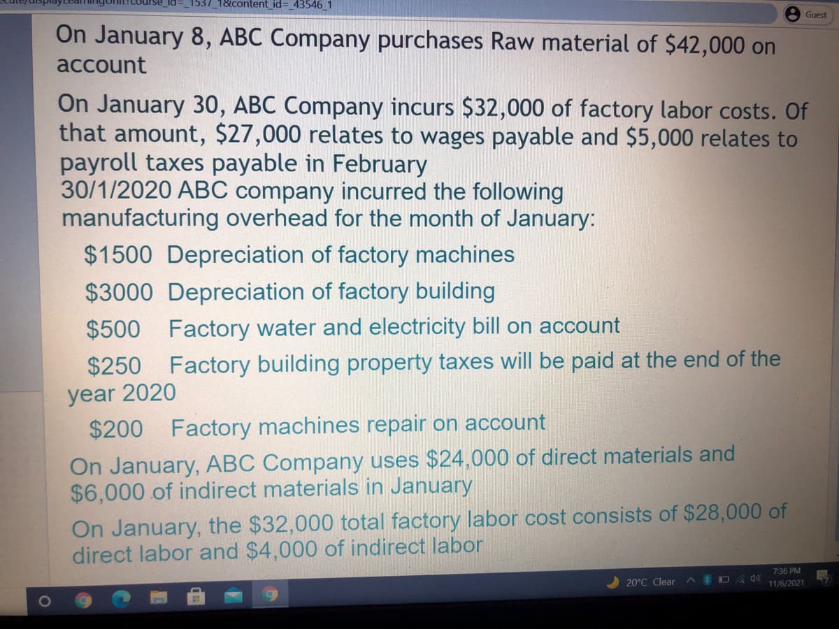 1537_1&content_id= _43546 1
Guest
On January 8, ABC Company purchases Raw material of $42,000 on
account
On January 30, ABC Company incurs $32,000 of factory labor costs. Of
that amount, $27,000 relates to wages payable and $5,000 relates to
payroll taxes payable in February
30/1/2020 ABC company incurred the following
manufacturing overhead for the month of January:
$1500 Depreciation of factory machines
$3000 Depreciation of factory building
$500 Factory water and electricity bill on account
$250 Factory building property taxes will be paid at the end of the
year 2020
$200 Factory machines repair on account
On January, ABC Company uses $24,000 of direct materials and
$6,000 of indirect materials in January
On January, the $32,000 total factory labor cost consists of $28,000 of
direct labor and $4,000 of indirect labor
7:36 PM
20°C Clear
A S O la
11/6/2021
