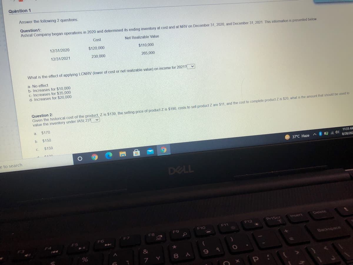 Quèstion 1
Answer the following 2 questions:
Question1:
Ashraf Company began operations in 2020 and determined its ending inventory at cost and at NRV on December 31 , 2020, and December 31, 2021. This information is presented below.
Cost
Net Realizable Value
12/31/2020
$120,000
$110,000
12/31/2021
230,000
265,000
What is the effect of applying LCNRV (lower of cost or net realizable value) on income for 20212
a- No effect
b- Increases for $10,000
C- Increases for $35,000
d- Increases for $20,000
Question 2:
Given the historical cost of the product, Z is $139, the selling price of product Z is $190, costs to sell product Z are $11, and the cost to complete product Z is $20, what is the amount that should be used to
value the inventory under IIAS( 2)? v
a.
$170.
b. $150.
C.
$159.
11:33 AM
C420
37°C Haze
8/28/202
e to search
DELL
Delete
PrtScr
Insert
F12
F10
F11
F9
F7
F8
F6
F5
F3
Backspace
&
8 A
