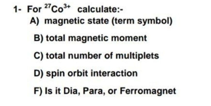 1- For 27Co+ calculate:-
A) magnetic state (term symbol)
B) total magnetic moment
C) total number of multiplets
D) spin orbit interaction
F) Is it Dia, Para, or Ferromagnet
