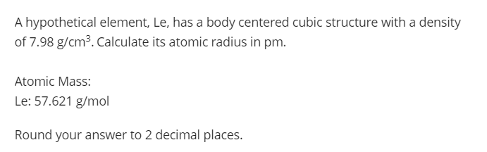A hypothetical element, Le, has a body centered cubic structure with a density
of 7.98 g/cm3. Calculate its atomic radius in pm.
Atomic Mass:
Le: 57.621 g/mol
Round your answer to 2 decimal places.
