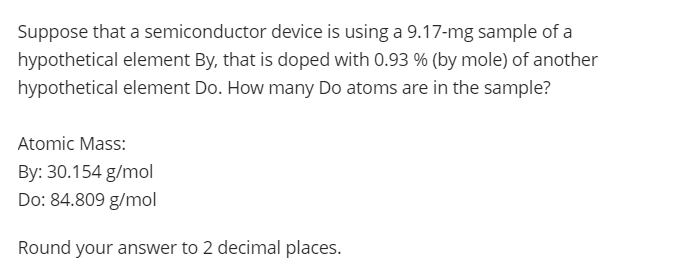 Suppose that a semiconductor device is using a 9.17-mg sample of a
hypothetical element By, that is doped with 0.93 % (by mole) of another
hypothetical element Do. How many Do atoms are in the sample?
Atomic Mass:
By: 30.154 g/mol
Do: 84.809 g/mol
Round your answer to 2 decimal places.
