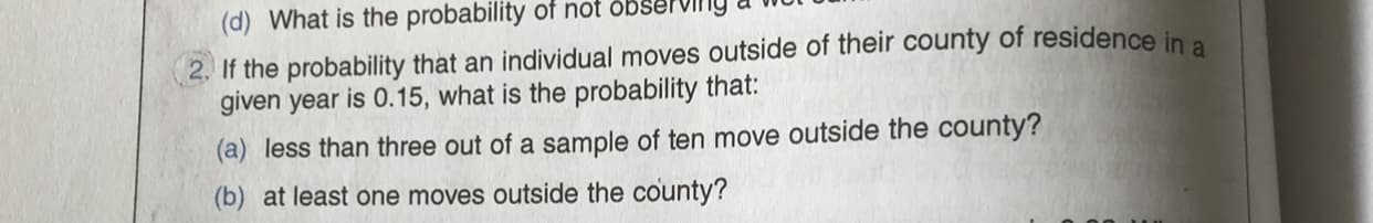 (d) What is the probability of not observing a
2. If the probability that an individual moves outside of their county of residence in a
given year is 0.15, what is the probability that:
(a) less than three out of a sample of ten move outside the county?
(b) at least one moves outside the county?
