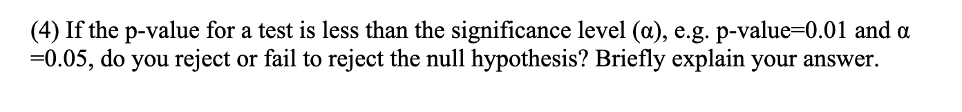 (4) If the p-value for a test is less than the significance level (a), e.g. p-value=0.01 and a
=0.05, do you reject or fail to reject the null hypothesis? Briefly explain your answer.
