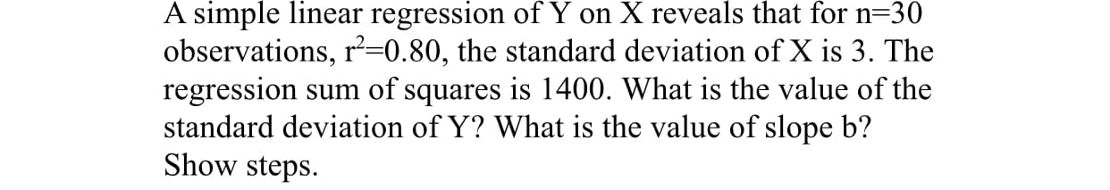 A simple linear regression of Y on X reveals that for n=30
observations, r²=0.80, the standard deviation of X is 3. The
regression sum of squares is 1400. What is the value of the
standard deviation of Y? What is the value of slope b?
Show steps.
