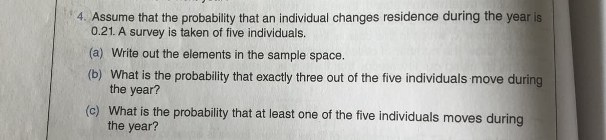 4. Assume that the probability that an individual changes residence during the year is
0.21. A survey is taken of five individuals.
(a) Write out the elements in the sample space.
(b) What is the probability that exactly three out of the five individuals move during
the year?
(c) What is the probability that at least one of the five individuals moves during
the year?
