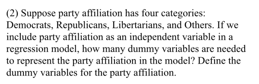 (2) Suppose party affiliation has four categories:
Democrats, Republicans, Libertarians, and Others. If we
include party affiliation as an independent variable in a
regression model, how many dummy variables are needed
to represent the party affiliation in the model? Define the
dummy variables for the party affiliation.
