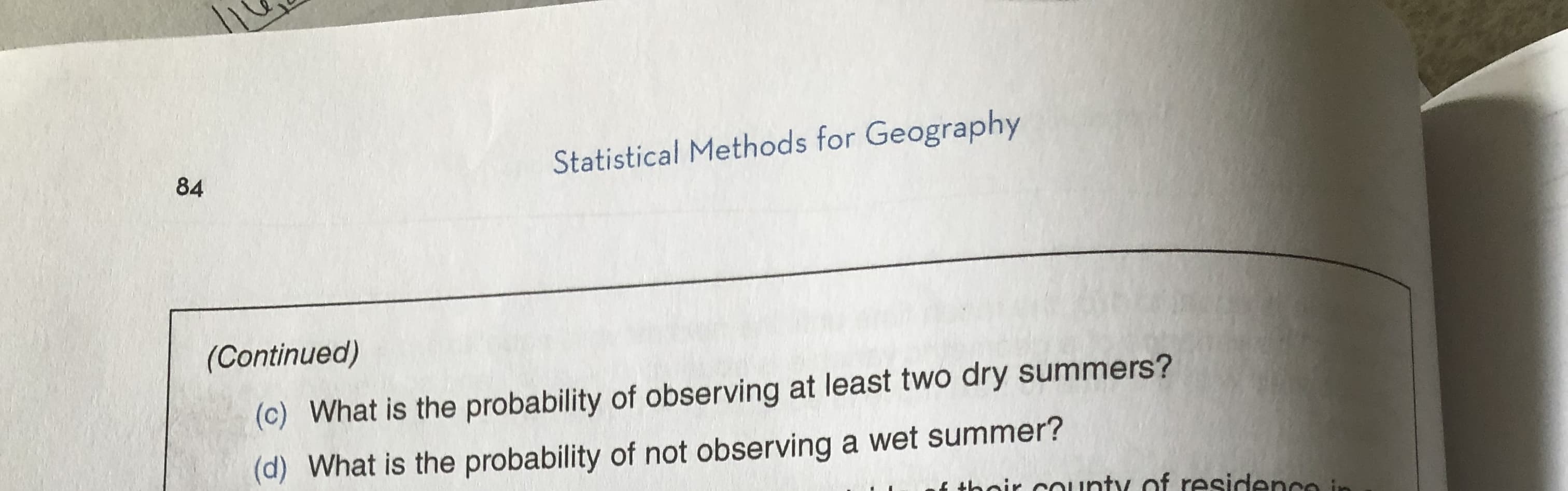 Statistical Methods for Geography
84
(Continued)
(c) What is the probability of observing at least two dry summers?
(d) What is the probability of not observing a wet summer?
their county of residence in
