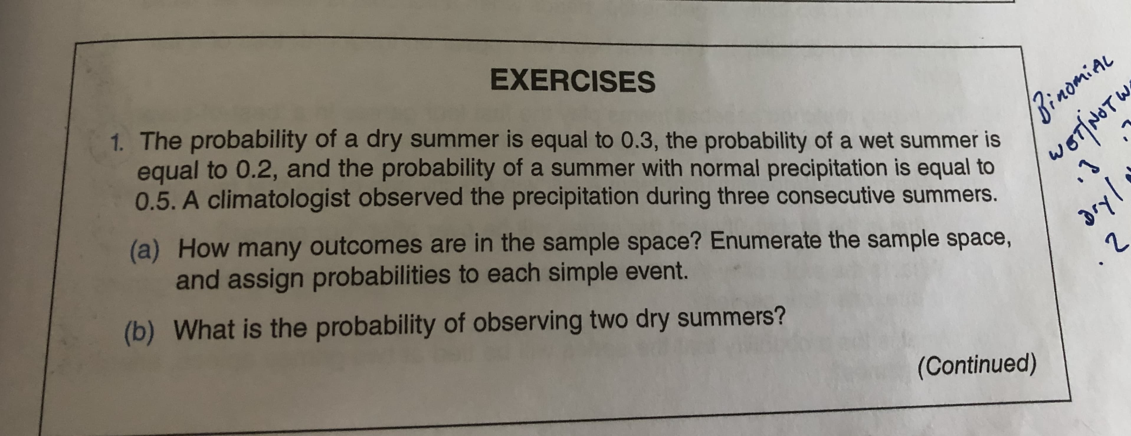 EXERCISES
1. The probability of a dry summer is equal to 0.3, the probability of a wet summer is
equal to 0.2, and the probability of a summer with normal precipitation is equal to
0.5. A climatologist observed the precipitation during three consecutive summers.
BinomiaL
(a) How many outcomes are in the sample space? Enumerate the sample space,
and assign probabilities to each simple event.
woT|NTY
(b) What is the probability of observing two dry summers?
dryl
(Continued)
07/NOTW
