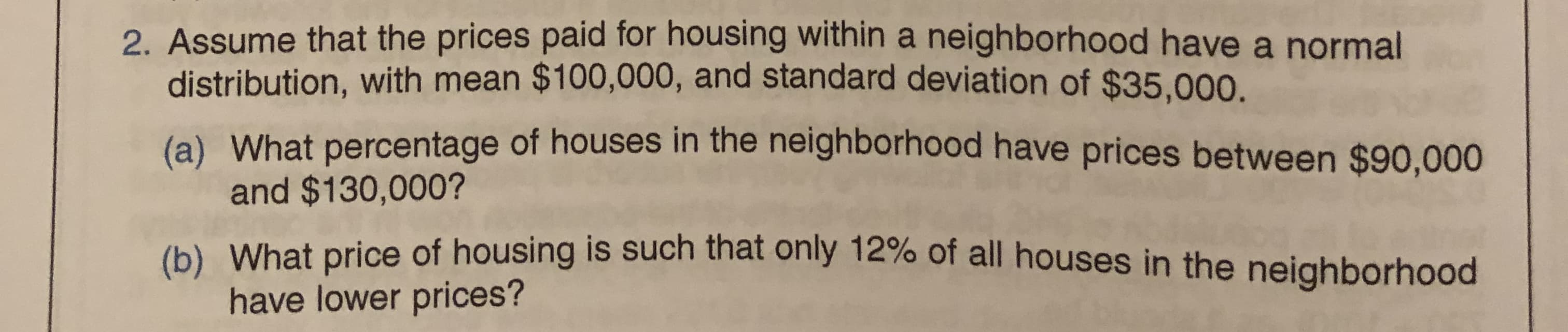 2. Assume that the prices paid for housing within a neighborhood have a normal
distribution, with mean $100,000, and standard deviation of $35,000.
(a) What percentage of houses in the neighborhood have prices between $90,000
and $130,000?
(b) What price of housing is such that ônly 12% of all houses in the neighborhood
have lower prices?
