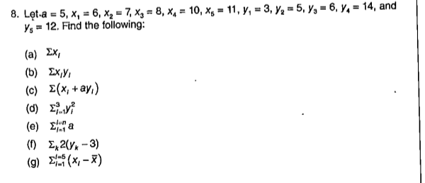 8. Lęt-a = 5, x, = 6, x, = 7, Xg = 8, x4 = 10, xg = 11, y, = 3, y2 = 5, y, = 6, y, = 14, and
Ys = 12. Find the following:
%3D
%3D
%3D
(a) Ex,
(b) Ex,Y,
(c) E(x, +ay,)
(0) Σ
(e) 2 a
(1) E, 2(Y* - 3)
(g) E(X - x)
