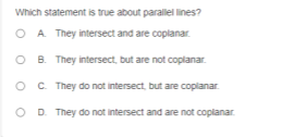 Which statement is true about parallel lines?
O A They intersect and are coplanar.
O B. They intersect, but are not coplanar.
O C They do not intersect, but are coplanar.
O D. They do not intersect and are not coplanar.
