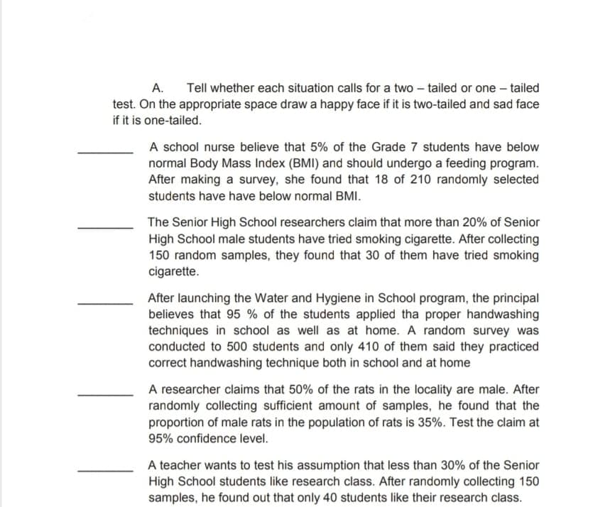 A.
Tell whether each situation calls for a two – tailed or one – tailed
test. On the appropriate space draw a happy face if it is two-tailed and sad face
if it is one-tailed.
A school nurse believe that 5% of the Grade 7 students have below
normal Body Mass Index (BMI) and should undergo a feeding program.
After making a survey, she found that 18 of 210 randomly selected
students have have below normal BMI.
The Senior High School researchers claim that more than 20% of Senior
High School male students have tried smoking cigarette. After collecting
150 random samples, they found that 30 of them have tried smoking
cigarette.
After launching the Water and Hygiene in School program, the principal
believes that 95 % of the students applied tha proper handwashing
techniques in school as well as at home. A random survey was
conducted to 500 students and only 410 of them said they practiced
correct handwashing technique both in school and at home
A researcher claims that 50% of the rats in the locality are male. After
randomly collecting sufficient amount of samples, he found that the
proportion of male rats in the population of rats is 35%. Test the claim at
95% confidence level.
A teacher wants to test his assumption that less than 30% of the Senior
High School students like research class. After randomly collecting 150
samples, he found out that only 40 students like their research class.
