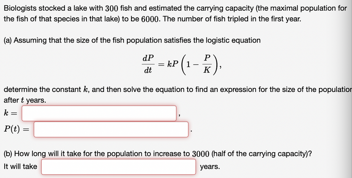 Biologists stocked a lake with 300 fish and estimated the carrying capacity (the maximal population for
the fish of that species in that lake) to be 6000. The number of fish tripled in the first year.
(a) Assuming that the size of the fish population satisfies the logistic equation
dP
*P(1-P)
dt
k=
determine the constant k, and then solve the equation to find an expression for the size of the population
after t years.
=
P(t):
=
=
7
(b) How long will it take for the population to increase to 3000 (half of the carrying capacity)?
It will take
years.