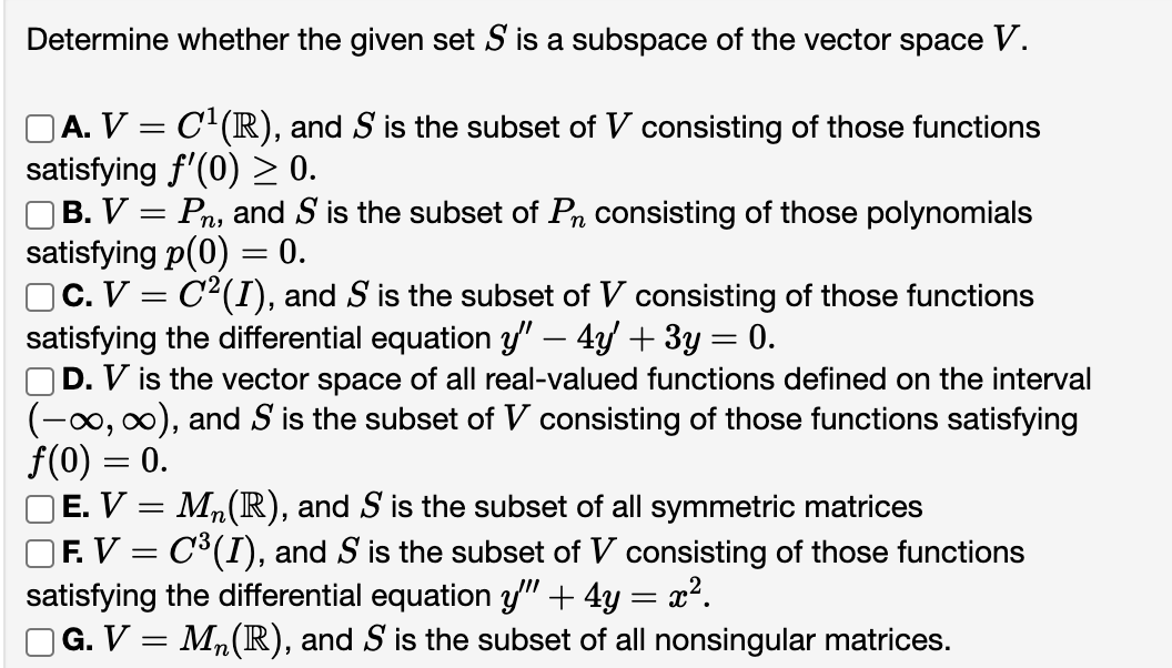 Determine whether the given set S is a subspace of the vector space V.
□A. V = C¹(R), and S is the subset of V consisting of those functions
satisfying f'(0) ≥ 0.
| B. V = Pn, and S is the subset of Pn consisting of those polynomials
satisfying p(0) = 0.
□C. V = C²(I), and S is the subset of V consisting of those functions
satisfying the differential equation y'" — 4y' + 3y = 0.
OD. V is the vector space of all real-valued functions defined on the interval
(-∞, ∞), and S is the subset of V consisting of those functions satisfying
f(0) = 0.
M₂ (R), and S is the subset of all symmetric matrices
]F. V = C³(I), and S is the subset of V consisting of those functions
satisfying the differential equation y" + 4y = x².
] G. V = M₂(R), and S is the subset of all nonsingular matrices.
OE. V:
=