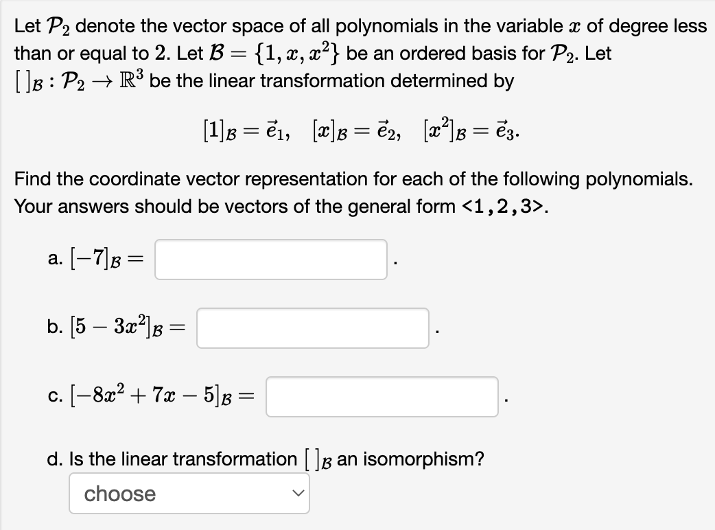 Let P2 denote the vector space of all polynomials in the variable x of degree less
than or equal to 2. Let B = {1, x, x²} be an ordered basis for P2. Let
[]B: P₂ → R³ be the linear transformation determined by
=
[1]ß = ē₁, [x]ß =ẽ2, [x²]ß = ē3.
Find the coordinate vector representation for each of the following polynomials.
Your answers should be vectors of the general form <1,2,3>.
a. [−7] B
=
b. [5 - 3x²] B B =
c. [-8x² + 7x - 5]B =
d. Is the linear transformation [] an isomorphism?
choose