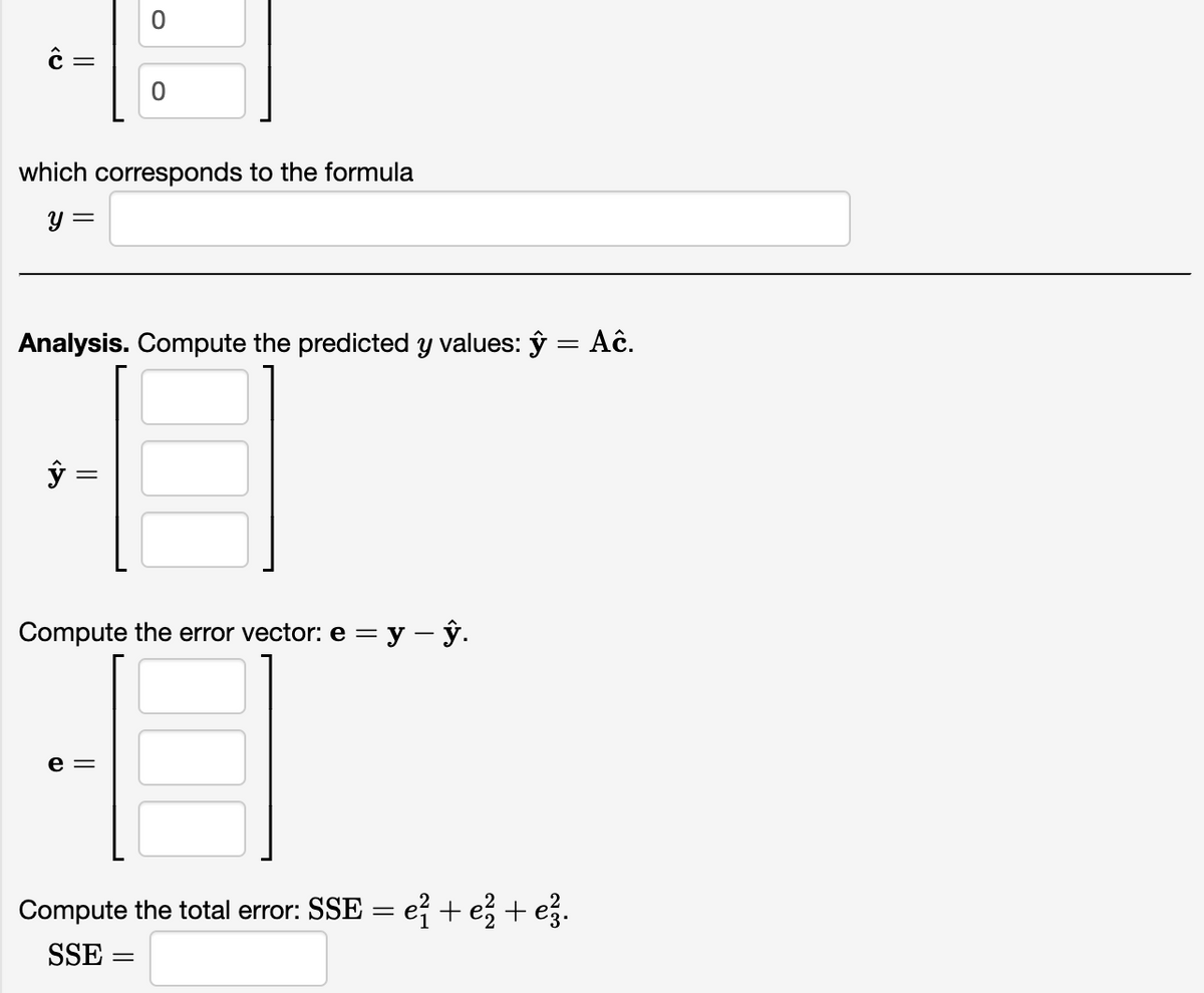 ||
=
which corresponds to the formula
y =
Analysis. Compute the predicted y values: y = Ac.
ŷ
Compute the error vector: e = y - y.
e =
Compute the total error: SSE = e² + e² + e²3.
SSE
=
||