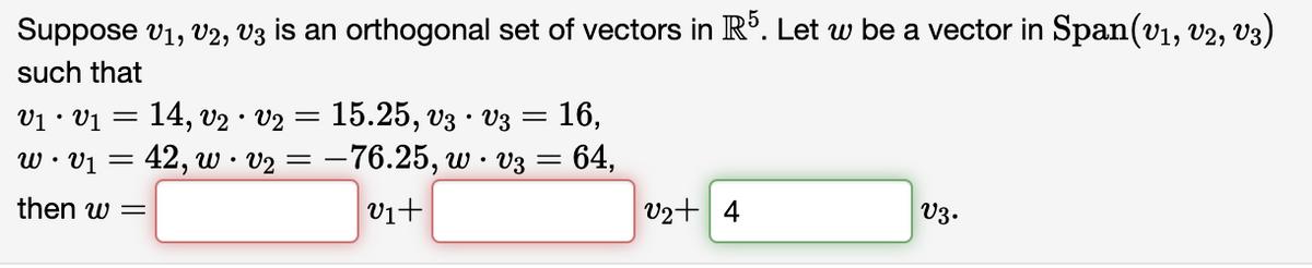 Suppose V₁, V2, V3 is an orthogonal set of vectors in R5. Let w be a vector in Span(V₁, V2, V3)
such that
V1 · V₁ = 14, V₂ · V₂ = 15.25, V3 · V3 = 16,
w • V1 =
= 42, w · v₂ = −76.25, w · v3 = 64,
then w =
V3.
v1+
V2+ 4