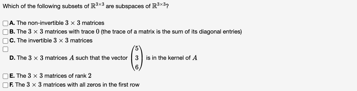 Which of the following subsets of R³×3 are subspaces of R³×32
A. The non-invertible 3 x 3 matrices
B. The 3 × 3 matrices with trace 0 (the trace of a matrix is the sum of its diagonal entries)
C. The invertible 3 × 3 matrices
D. The 3 x 3 matrices A such that the vector
E. The 3 x 3 matrices of rank 2
F. The 3 x
5
3 is in the kernel of A
6
matrices with all zeros in the first row