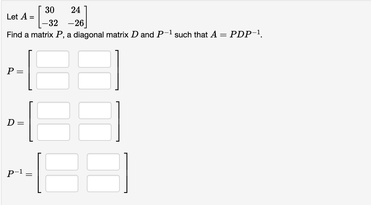 24
Let =
-32
-26
Find a matrix P, a diagonal matrix D and P-¹ such that A = PDP-¹.
P =
E
D:
P-1
=
||
30