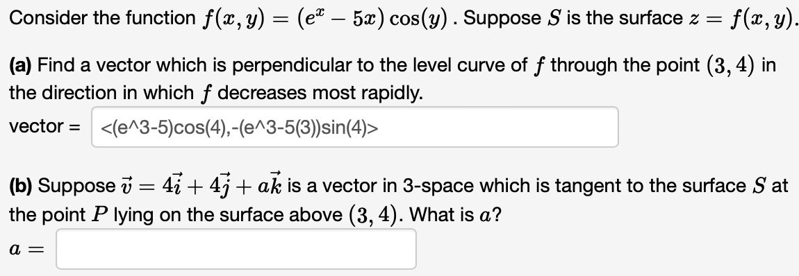 Consider the function f(x, y) = (eª — 5x) cos(y) . Suppose S is the surface z = f(x, y).
(a) Find a vector which is perpendicular to the level curve of f through the point (3, 4) in
the direction in which f decreases most rapidly.
vector = <(e^3-5) cos(4),-(e^3-5(3))sin(4)>
(b) Suppose v = 4 + 4j + ak is a vector in 3-space which is tangent to the surface S at
the point P lying on the surface above (3, 4). What is a?
a =