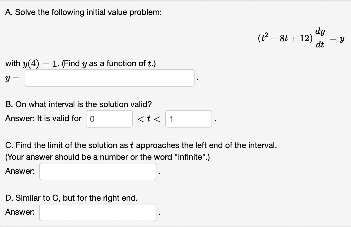 A. Solve the following initial value problem:
with y(4) = 1. (Find y as a function of t.)
y =
B. On what interval is the solution valid?
Answer: It is valid for 0
< t < 1
(t² − 8t +12)
C. Find the limit of the solution as t approaches the left end of the interval.
(Your answer should be a number or the word "infinite".)
Answer:
D. Similar to C, but for the right end.
Answer:
dy
dt
||
=
