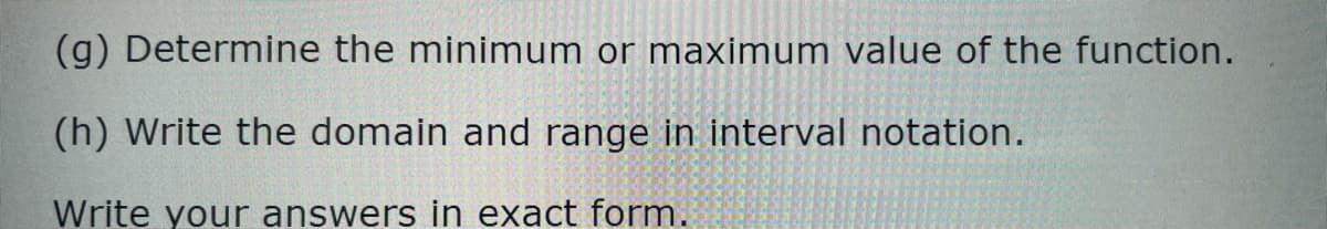 (g) Determine the minimum or maximum value of the function.
(h) Write the domain and range in interval notation.
Write your answers in exact form.