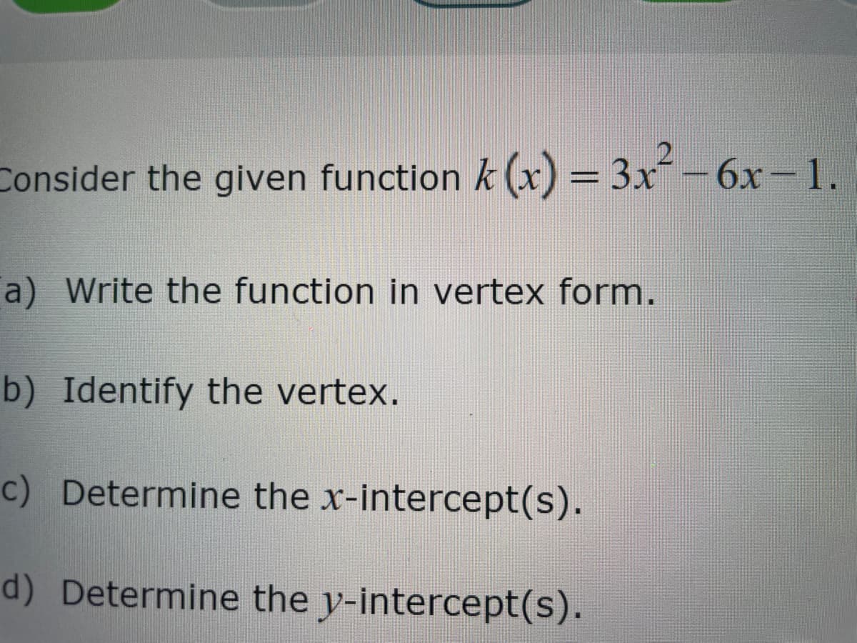 Consider the given function k (x) = 3x² - 6x-1.
a) Write the function in vertex form.
b) Identify the vertex.
c) Determine the x-intercept(s).
d) Determine the y-intercept(s).