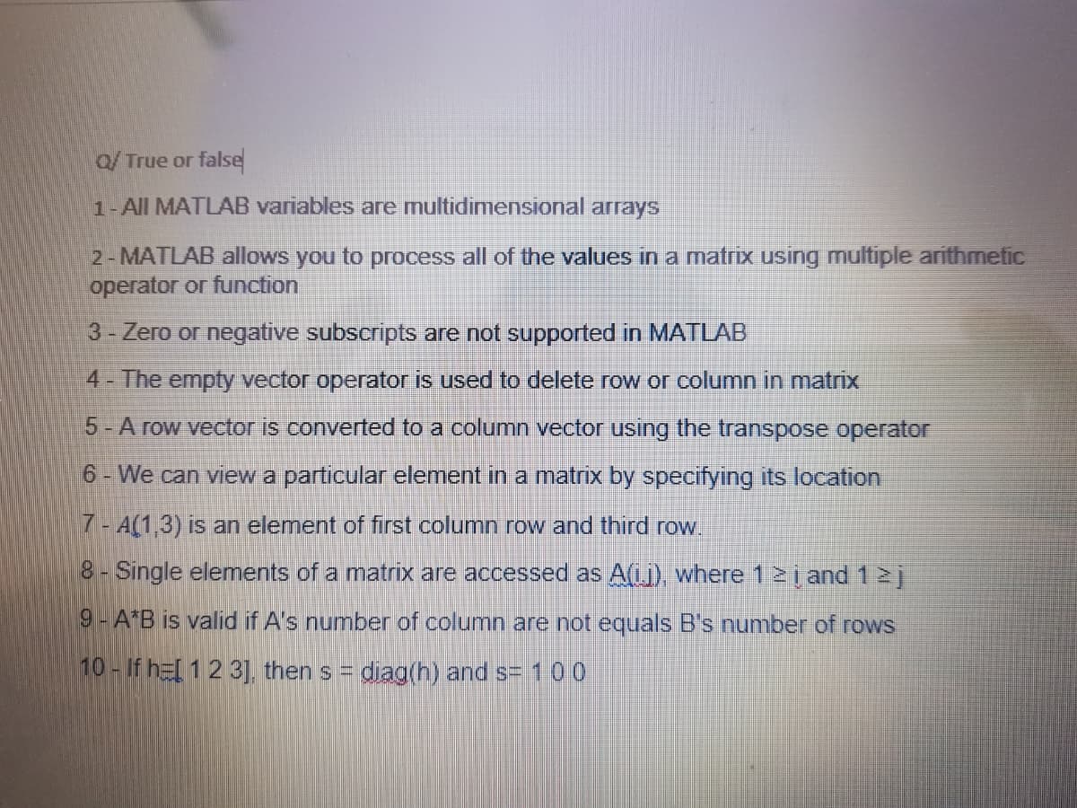 Q/True or false
1-All MATLAB variables are multidimensional arrays
2-MATLAB allows you to process all of the values in a matrix using multiple arithmetic
operator or function
3 - Zero or negative subscripts are not supported in MATLAB
4- The empty vector operator is used to delete row or column in matrix
5-A row vector is converted to a column vector using the transpose operator
6 - We can view a particular element in a matrix by specifying its location
7 - A(1,3) is an element of first column row and third row.
8 - Single elements of a matrix are accessed as A(j), where 1 ≥ į and 12 j
9- A*B is valid if A's number of column are not equals B's number of rows
10- If he[ 1 2 3], thens = diag(h) and s= 100