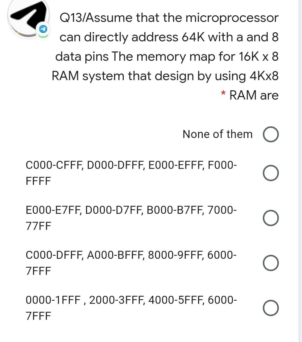Q13/Assume that the microprocessor
can directly address 64K with a and 8
data pins The memory map for 16K x 8
RAM system that design by using 4KX8
* RAM are
None of them
C000-CFFF, D000-DFFF, E000-EFFF, F000-
FFFF
E000-E7FF, D000-D7FF, B000-B7FF, 7000-
77FF
CO00-DFFF, A000-BFFF, 8000-9FFF, 6000-
ZEFF
0000-1FFF , 2000-3FFF, 4000-5FFF, 6000-
ZFFF
