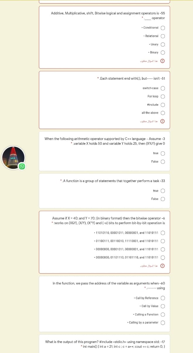 Additive, Multiplicative, shift, Bitwise logical and assignment operators is -55
operator
• Conditional O
• Relational O
• Unary C
• Binary O
0هذا السؤال مطلوب
* .Each statement end with(:), but---- isn't -51
switch-case C
For loop C
sinclude O
all the above O
0 هذا السؤال مطلوب
When the following arithmetic operator supported by C++ language - Assume -3
* variable X holds 50 and variable Y holds 25, then (X%Y) give 0
true C
False C
* A function is a group of statements that together perform a task -33
true O
False O
Assume if X = 40; and Y = 70; (in binary format) then the bitwise operator -6
*works on (X&Y), (X/Y). (X^Y) and (-x) bits to perform bit-by-bit operation is
• 11010110, 00001011, 00000001, and 11010111 O
• 01100111, 00110010, 11110001, and 11010111 C
• 00000000, 00001011, 00000001, and 11010111 O
• 00000000, 01101110, 01101110,
010111
هذا السؤال طلوته
In the function, we pass the address of the variable as arguments when -60
*.------ using
• Call by Reference C
• Call by Value C
• Calling a Function C
Calling by a parameter O
What is the output of this program? #include <stdio.h> using namespace std; -17
* int main() { int a = 21; int c;c= a++; cout << c; return 0; }
O O 0
