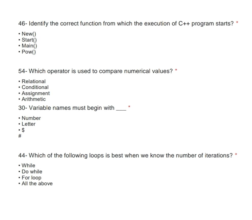 46- Identify the correct function from which the execution of C++ program starts?
• New()
• Start()
• Main()
• Pow()
54- Which operator is used to compare numerical values? *
• Relational
• Conditional
• Assignment
• Arithmetic
30- Variable names must begin with
• Number
• Letter
• $
23
44- Which of the following loops is best when we know the number of iterations?
• While
• Do while
• For loop
• All the above
