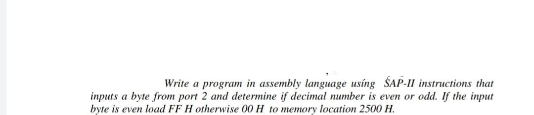 Write a program in assembly language using SAP-II instructions that
inputs a byte from port 2 and determine if decimal number is even or odd. If the input
byte is even load FF H otherwise 00 H to memory location 2500 H.
