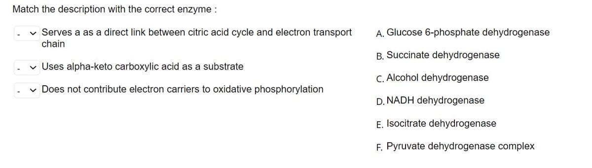 Match the description with the correct enzyme :
A. Glucose 6-phosphate dehydrogenase
Serves a as a direct link between citric acid cycle and electron transport
chain
B. Succinate dehydrogenase
v Uses alpha-keto carboxylic acid as a substrate
C. Alcohol dehydrogenase
Does not contribute electron carriers to oxidative phosphorylation
D. NADH dehydrogenase
E. Isocitrate dehydrogenase
F. Pyruvate dehydrogenase complex
