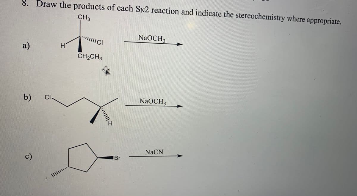 8. Draw the products of each SN2 reaction and indicate the stereochemistry where appropriate.
CH3
NaOCH,
a)
H.
CH2CH3
b)
CI-
NaOCH3
NACN
c)
Br
