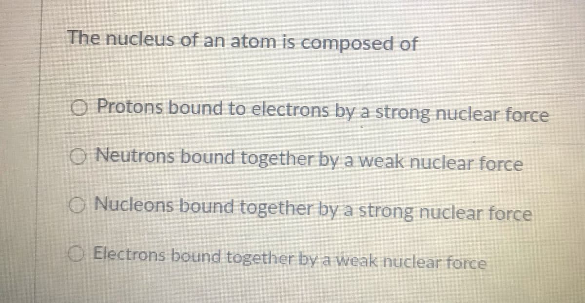 The nucleus of an atom is composed of
O Protons bound to electrons by a strong nuclear force
O Neutrons bound together by a weak nuclear force
O Nucleons bound together by a strong nuclear force
O Electrons bound together by a weak nuclear force
