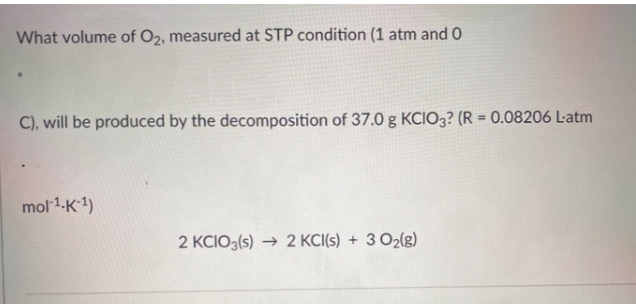 What volume of O2, measured at STP condition (1 atm and 0
C), will be produced by the decomposition of 37.0 g KCIO3? (R = 0.08206 L-atm
mol 1-K1)
2 KCIO3(s) → 2 KCI(s) + 3 O2(g)
