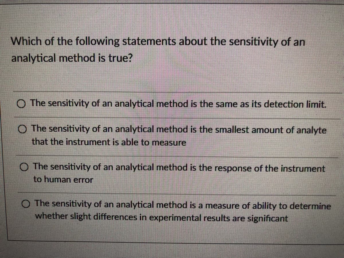 Which of the following statements about the sensitivity of an
analytical method is true?
O The sensitivity of an analytical method is the same as its detection limit.
O The sensitivity of an analytical method is the smallest amount of analyte
that the instrument is able to measure
O The sensitivity of an analytical method is the response of the instrument
to human error
O The sensitivity of an analytical method is a measure of ability to determine
whether slight differences in experimental results are significant

