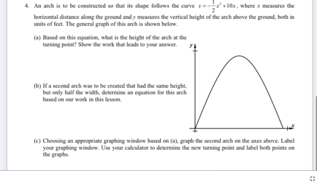 4. An arch is to be constructed so that its shape follows the curve y=--x+10x, where x measures the
horizontal distance along the ground and y measures the vertical height of the arch above the ground, both in
units of feet. The general graph of this arch is shown below.
(a) Based on this equation, what is the height of the arch at the
turning point? Show the work that leads to your answer.
(b) If a second arch was to be created that had the same height,
but only half the width, determine an equation for this arch
based on our work in this lesson.
(c) Choosing an appropriate graphing window based on (a), graph the second arch on the axes above. Label
your graphing window. Use your calculator to determine the new turning point and label both points on
the graphs.
