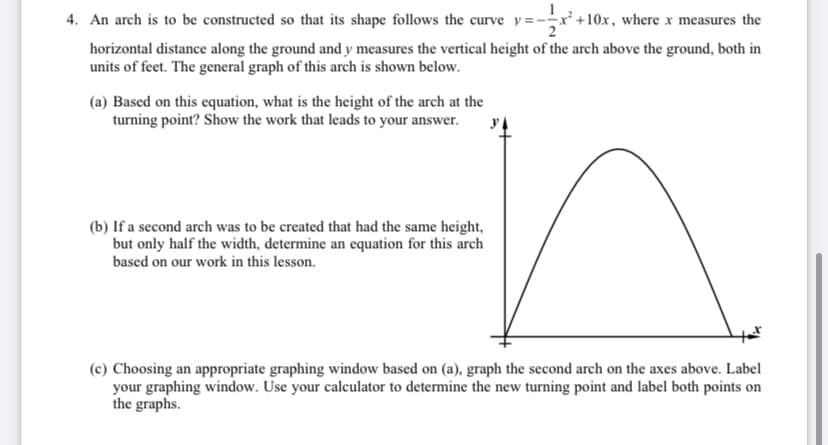 4. An arch is to be constructed so that its shape follows the curve y=-r+10x, where x measures the
horizontal distance along the ground and y measures the vertical height of the arch above the ground, both in
units of feet. The general graph of this arch is shown below.
(a) Based on this equation, what is the height of the arch at the
turning point? Show the work that leads to your answer.
(b) If a second arch was to be created that had the same height,
but only half the width, determine an equation for this arch
based on our work in this lesson.
(c) Choosing an appropriate graphing window based on (a), graph the second arch on the axes above. Label
your graphing window. Use your calculator to determine the new turning point and label both points on
the graphs.
