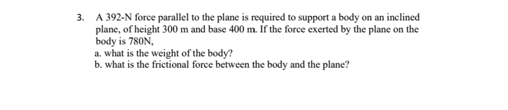 3. A 392-N force parallel to the plane is required to support a body on an inclined
plane, of height 300 m and base 400 m. If the force exerted by the plane on the
body is 780N,
a. what is the weight of the body?
b. what is the frictional force between the body and the plane?
