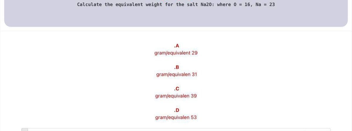 Calculate the equivalent weight for the salt Na20: where 0 = 16, Na = 23
.A
gram/equivalent 29
.B
gram/equivalen 31
.c
gram/equivalen 39
.D
gram/equivalen 53
