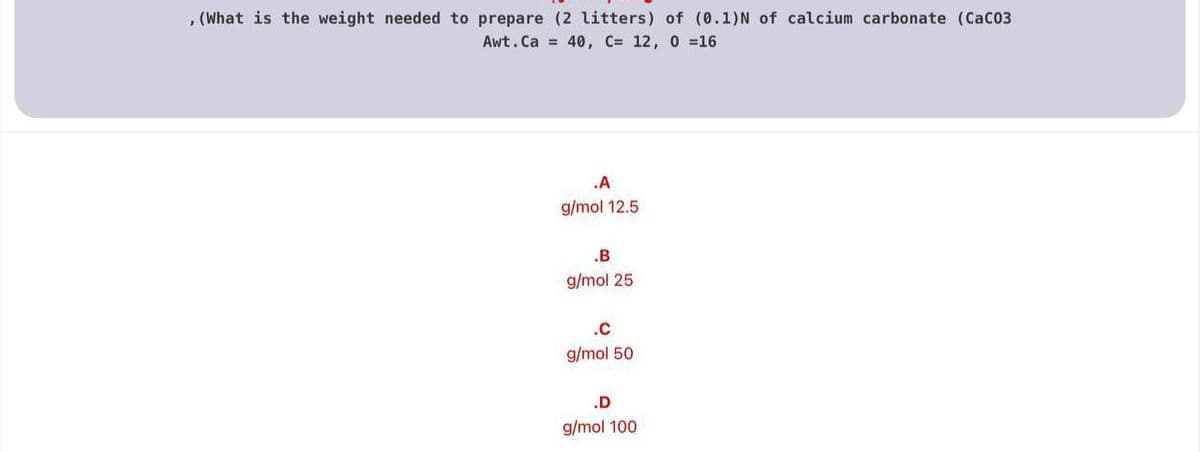 , (What is the weight needed to prepare (2 litters) of (0.1)N of calcium carbonate (CaC03
Awt. Ca = 40, C= 12, 0 =16
.A
g/mol 12.5
.B
g/mol 25
.c
g/mol 50
.D
g/mol 100
