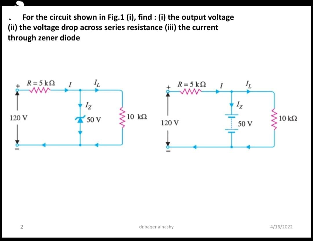 For the circuit shown in Fig.1 (i), find : (i) the output voltage
(ii) the voltage drop across series resistance (iii) the current
through zener diode
R = 5 k2
I
R= 5 k2
I
Iz
Iz
120 V
50 V
10 k2
10 k2
120 V
50 V
dr.baqer alnashy
4/16/2022
