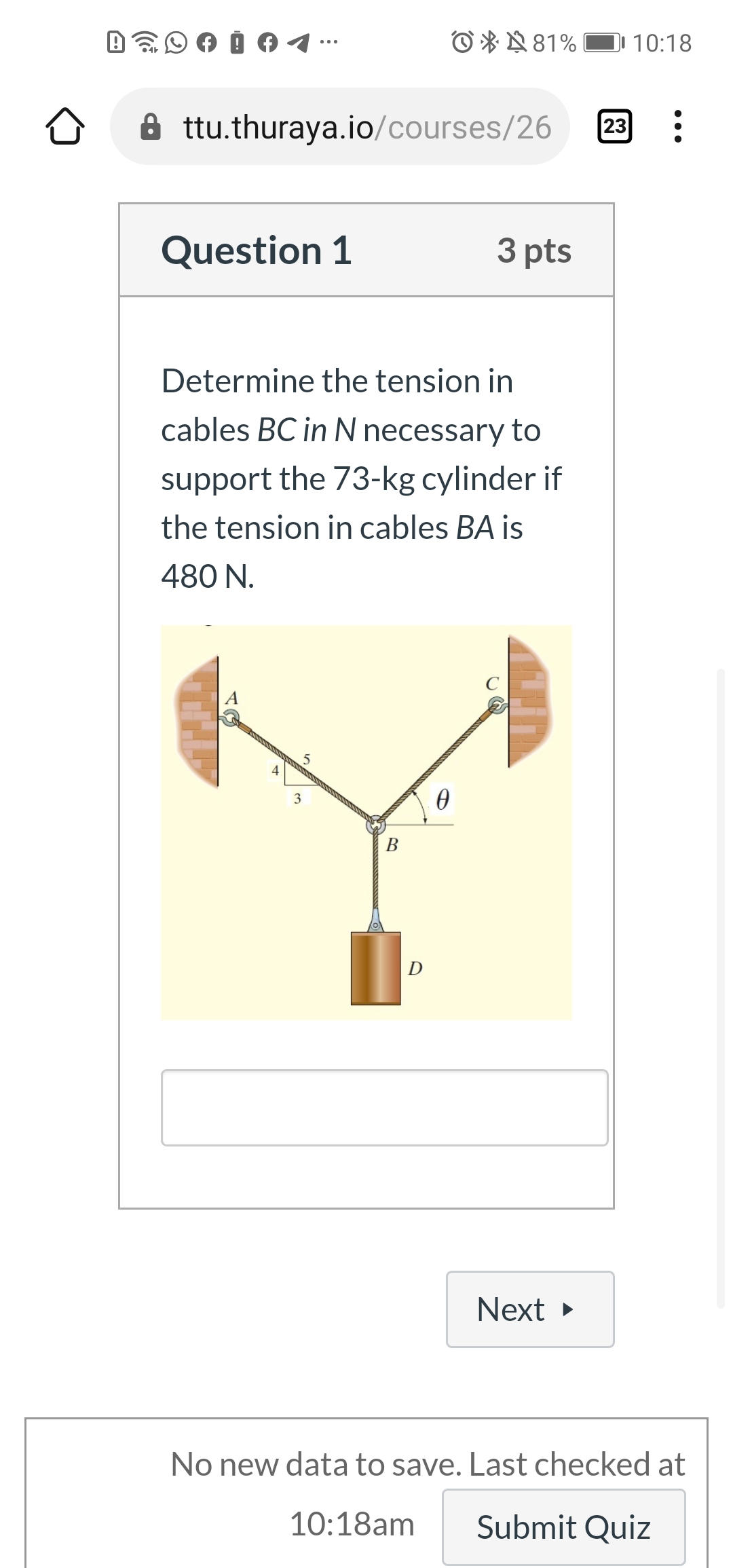 O * N81%
10:18
23
A ttu.thuraya.io/courses/26
Question 1
3 pts
Determine the tension in
cables BC in N necessary to
support the 73-kg cylinder if
the tension in cables BA is
480 N.
5
4
3
В
D
Next
No new data to save. Last checked at
10:18am
Submit Quiz
