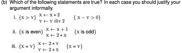 (b) Which of the following statements are true? In each case you should justify your
argument informally.
X + X * 2
i. {x > Y}
{x - Y > 0}
Y +Y div 2
ii. {x is even}
X + x+1
X + 2 * X
{x is odd}
X + 2 * Y
iii. {x = Y}
{x = Y}
Y + 2 * X
