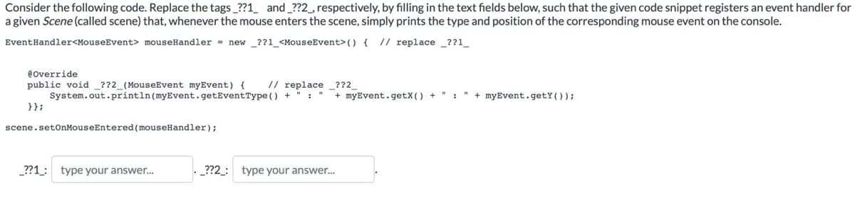 Consider the following code. Replace the tags_??1_ and _??2_, respectively, by filling in the text fields below, such that the given code snippet registers an event handler for
a given Scene (called scene) that, whenever the mouse enters the scene, simply prints the type and position of the corresponding mouse event on the console.
EventHandler<MouseEvent> mouseHandler = new ??1_<MouseEvent> () { // replace ??1__
@Override
// replace ??2_
public void ??2_(MouseEvent myEvent) {
System.out.println (myEvent.getEventType() +
+ myEvent.getX() + ":" + myEvent.getY());
}};
scene.setOnMouseEntered (mouseHandler);
_??1: type your answer....
_??2_: type your answer...